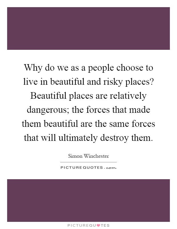 Why do we as a people choose to live in beautiful and risky places? Beautiful places are relatively dangerous; the forces that made them beautiful are the same forces that will ultimately destroy them Picture Quote #1
