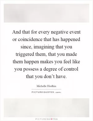 And that for every negative event or coincidence that has happened since, imagining that you triggered them, that you made them happen makes you feel like you possess a degree of control that you don’t have Picture Quote #1