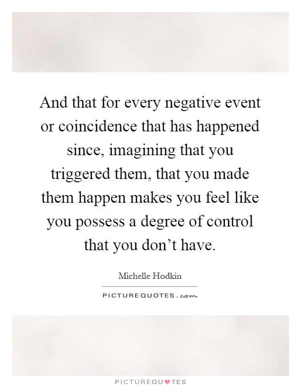 And that for every negative event or coincidence that has happened since, imagining that you triggered them, that you made them happen makes you feel like you possess a degree of control that you don't have Picture Quote #1