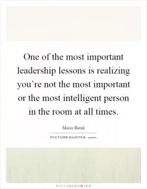 One of the most important leadership lessons is realizing you’re not the most important or the most intelligent person in the room at all times Picture Quote #1