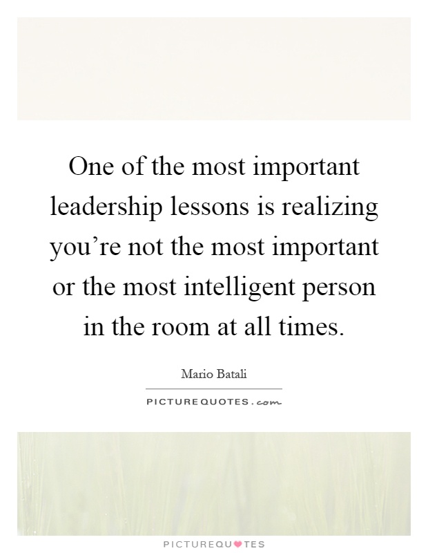 One of the most important leadership lessons is realizing you're not the most important or the most intelligent person in the room at all times Picture Quote #1