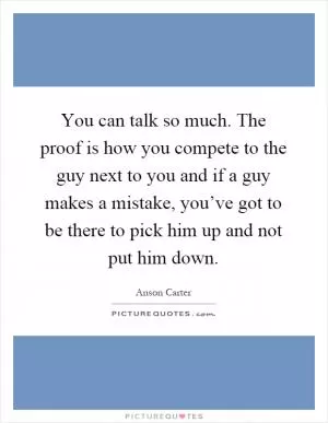 You can talk so much. The proof is how you compete to the guy next to you and if a guy makes a mistake, you’ve got to be there to pick him up and not put him down Picture Quote #1