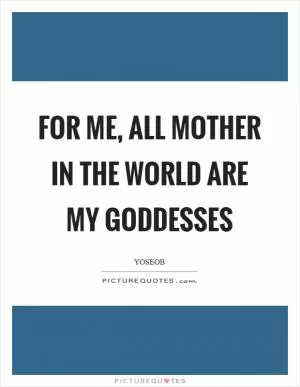 For me, all mother in the world are my goddesses Picture Quote #1