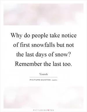 Why do people take notice of first snowfalls but not the last days of snow? Remember the last too Picture Quote #1
