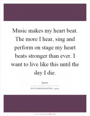 Music makes my heart beat. The more I hear, sing and perform on stage my heart beats stronger than ever. I want to live like this until the day I die Picture Quote #1