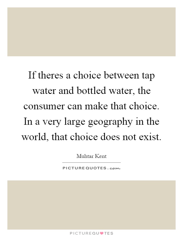 If theres a choice between tap water and bottled water, the consumer can make that choice. In a very large geography in the world, that choice does not exist Picture Quote #1