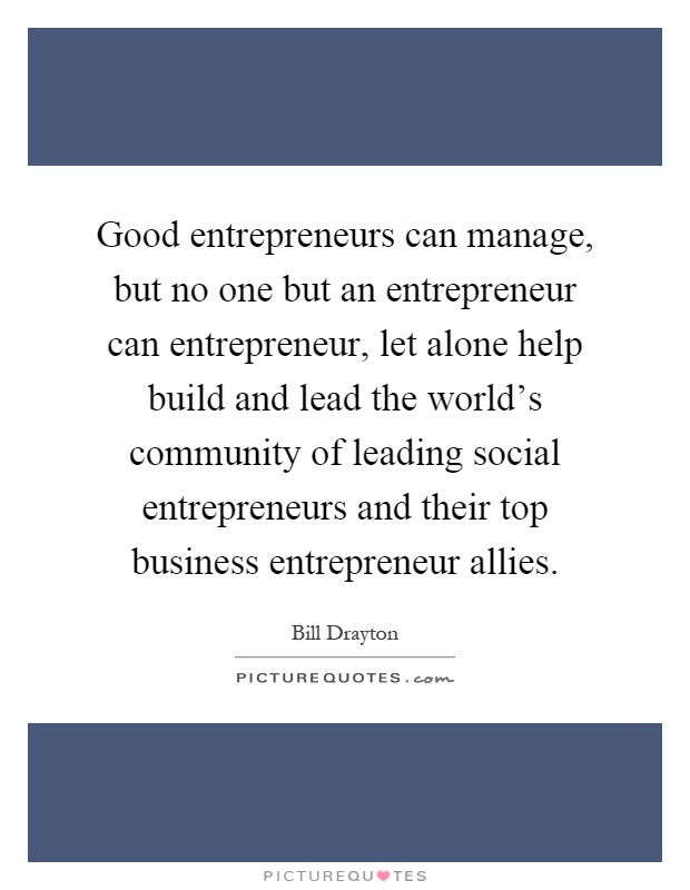 Good entrepreneurs can manage, but no one but an entrepreneur can entrepreneur, let alone help build and lead the world's community of leading social entrepreneurs and their top business entrepreneur allies Picture Quote #1