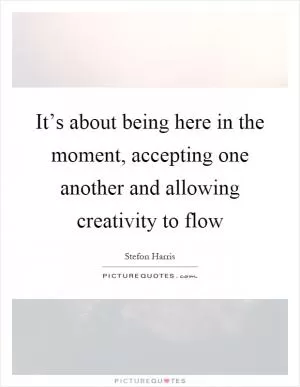It’s about being here in the moment, accepting one another and allowing creativity to flow Picture Quote #1