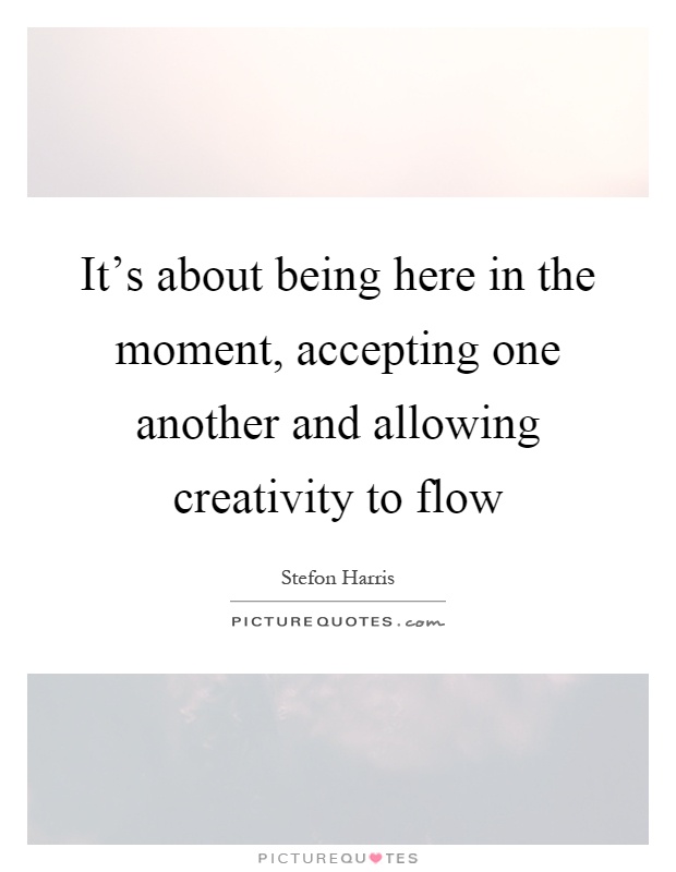 It's about being here in the moment, accepting one another and allowing creativity to flow Picture Quote #1