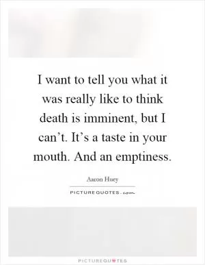 I want to tell you what it was really like to think death is imminent, but I can’t. It’s a taste in your mouth. And an emptiness Picture Quote #1