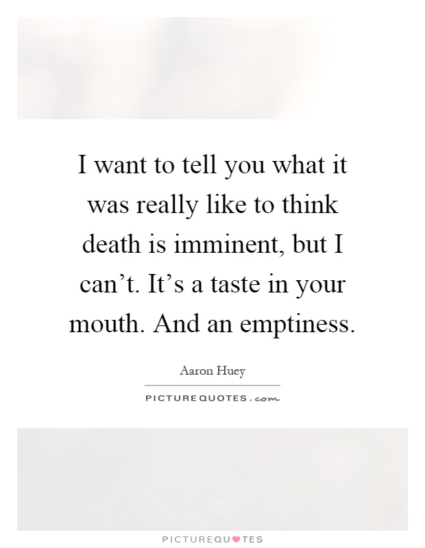I want to tell you what it was really like to think death is imminent, but I can't. It's a taste in your mouth. And an emptiness Picture Quote #1