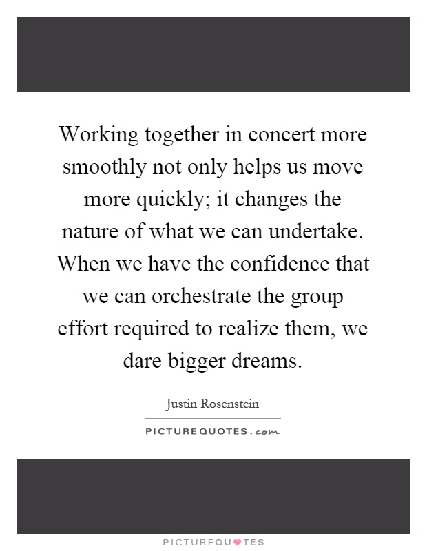Working together in concert more smoothly not only helps us move more quickly; it changes the nature of what we can undertake. When we have the confidence that we can orchestrate the group effort required to realize them, we dare bigger dreams Picture Quote #1
