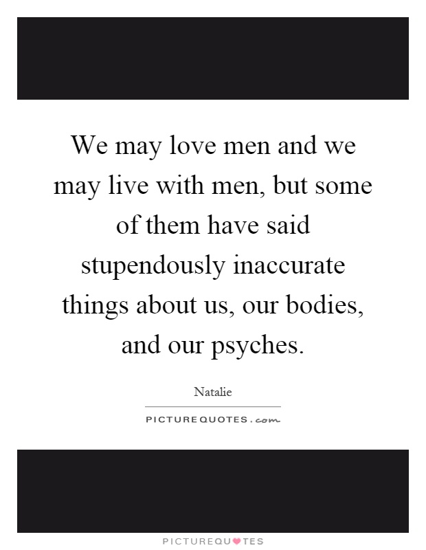 We may love men and we may live with men, but some of them have said stupendously inaccurate things about us, our bodies, and our psyches Picture Quote #1