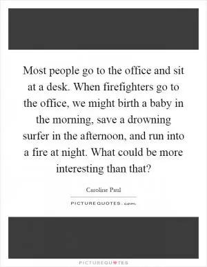 Most people go to the office and sit at a desk. When firefighters go to the office, we might birth a baby in the morning, save a drowning surfer in the afternoon, and run into a fire at night. What could be more interesting than that? Picture Quote #1