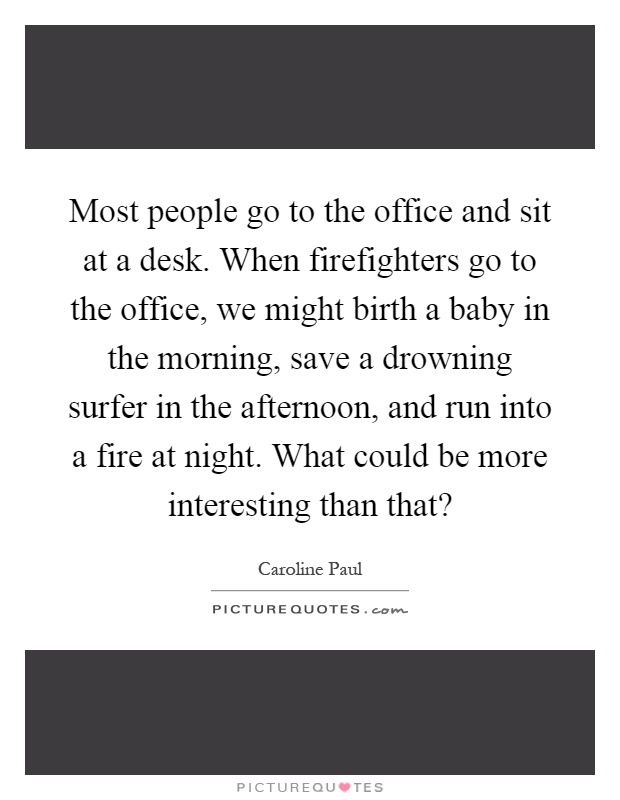 Most people go to the office and sit at a desk. When firefighters go to the office, we might birth a baby in the morning, save a drowning surfer in the afternoon, and run into a fire at night. What could be more interesting than that? Picture Quote #1