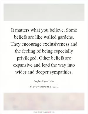 It matters what you believe. Some beliefs are like walled gardens. They encourage exclusiveness and the feeling of being especially privileged. Other beliefs are expansive and lead the way into wider and deeper sympathies Picture Quote #1