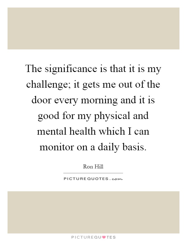 The significance is that it is my challenge; it gets me out of the door every morning and it is good for my physical and mental health which I can monitor on a daily basis Picture Quote #1