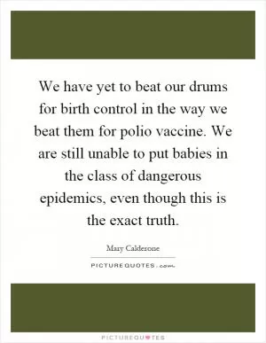 We have yet to beat our drums for birth control in the way we beat them for polio vaccine. We are still unable to put babies in the class of dangerous epidemics, even though this is the exact truth Picture Quote #1