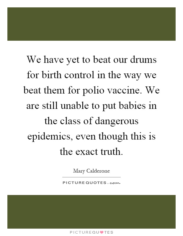 We have yet to beat our drums for birth control in the way we beat them for polio vaccine. We are still unable to put babies in the class of dangerous epidemics, even though this is the exact truth Picture Quote #1