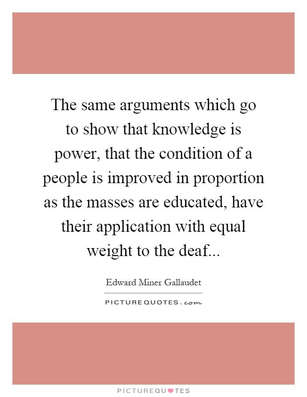 The same arguments which go to show that knowledge is power, that the condition of a people is improved in proportion as the masses are educated, have their application with equal weight to the deaf Picture Quote #1