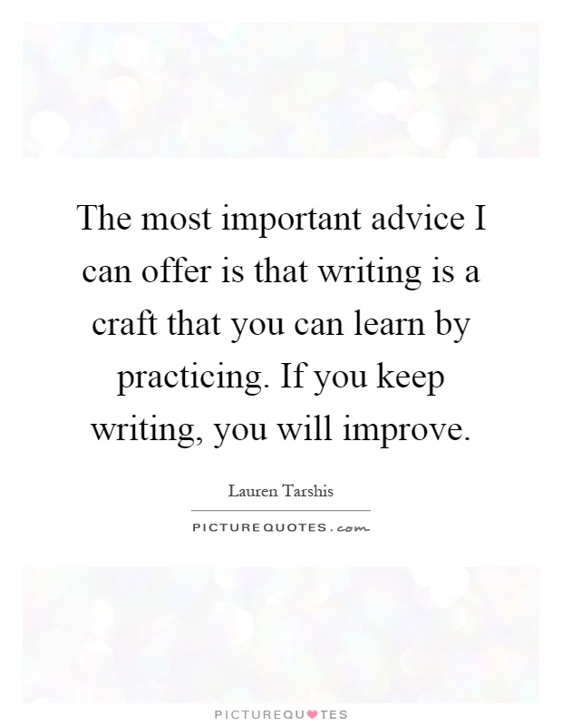 The most important advice I can offer is that writing is a craft that you can learn by practicing. If you keep writing, you will improve Picture Quote #1