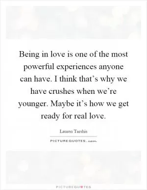 Being in love is one of the most powerful experiences anyone can have. I think that’s why we have crushes when we’re younger. Maybe it’s how we get ready for real love Picture Quote #1