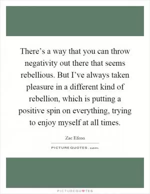 There’s a way that you can throw negativity out there that seems rebellious. But I’ve always taken pleasure in a different kind of rebellion, which is putting a positive spin on everything, trying to enjoy myself at all times Picture Quote #1