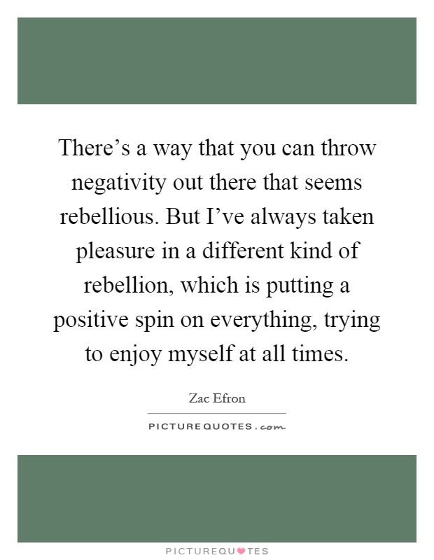 There's a way that you can throw negativity out there that seems rebellious. But I've always taken pleasure in a different kind of rebellion, which is putting a positive spin on everything, trying to enjoy myself at all times Picture Quote #1