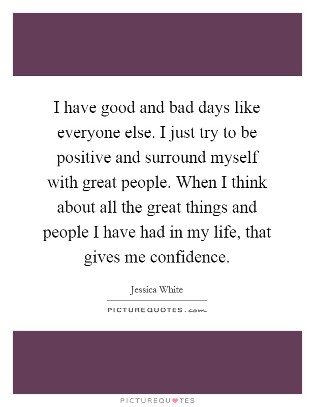 I have good and bad days like everyone else. I just try to be positive and surround myself with great people. When I think about all the great things and people I have had in my life, that gives me confidence Picture Quote #1