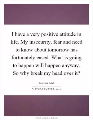 I have a very positive attitude in life. My insecurity, fear and need to know about tomorrow has fortunately eased. What is going to happen will happen anyway. So why break my head over it? Picture Quote #1