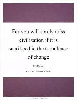 For you will sorely miss civilization if it is sacrificed in the turbulence of change Picture Quote #1