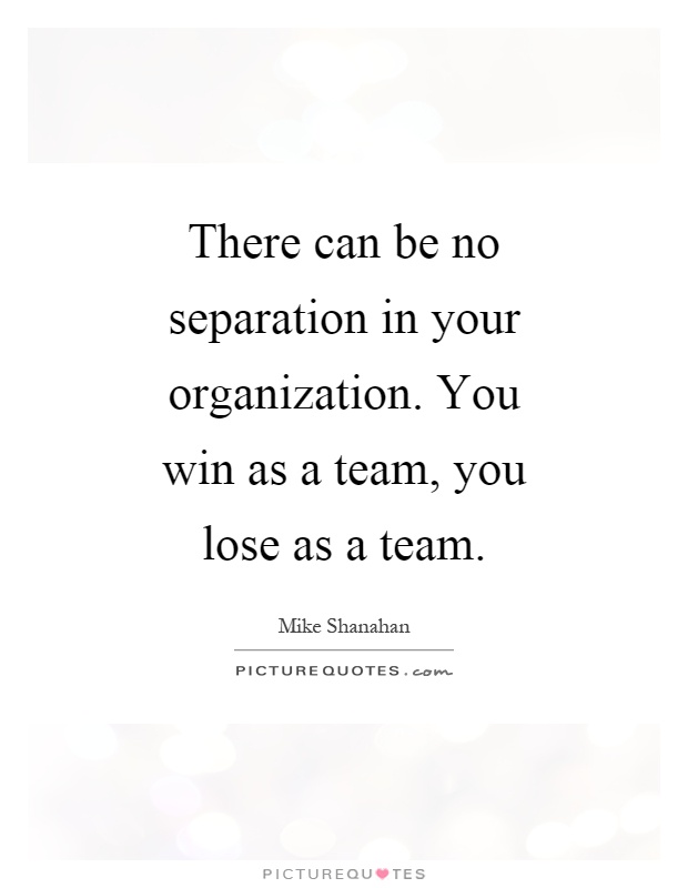 There can be no separation in your organization. You win as a team, you lose as a team Picture Quote #1