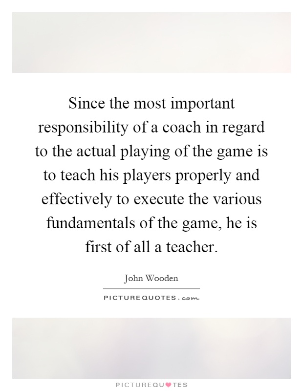 Since the most important responsibility of a coach in regard to the actual playing of the game is to teach his players properly and effectively to execute the various fundamentals of the game, he is first of all a teacher Picture Quote #1