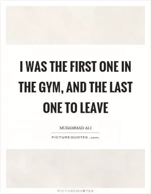 I was the first one in the gym, and the last one to leave Picture Quote #1
