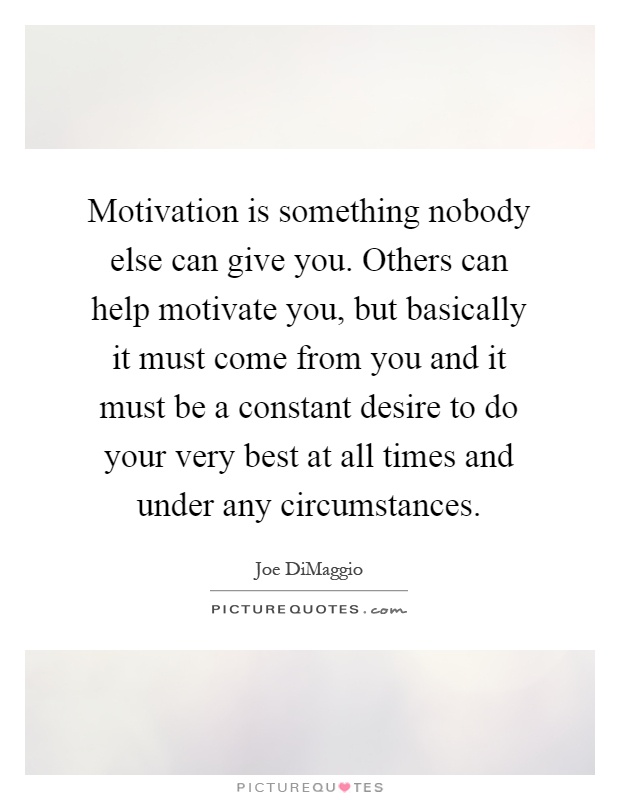 Motivation is something nobody else can give you. Others can help motivate you, but basically it must come from you and it must be a constant desire to do your very best at all times and under any circumstances Picture Quote #1