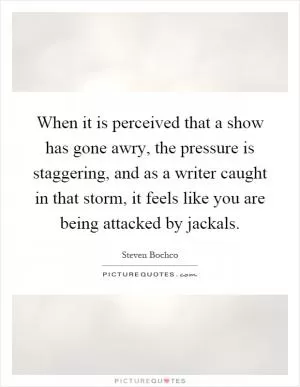 When it is perceived that a show has gone awry, the pressure is staggering, and as a writer caught in that storm, it feels like you are being attacked by jackals Picture Quote #1