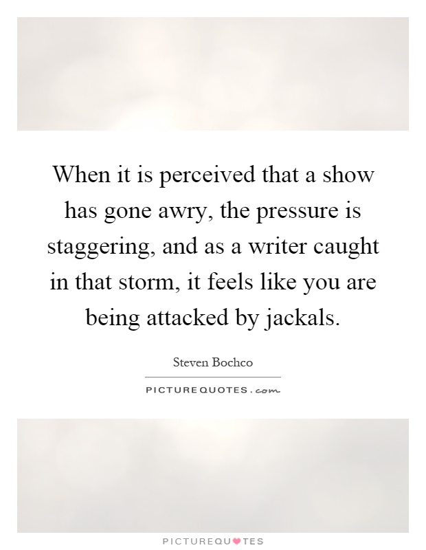When it is perceived that a show has gone awry, the pressure is staggering, and as a writer caught in that storm, it feels like you are being attacked by jackals Picture Quote #1