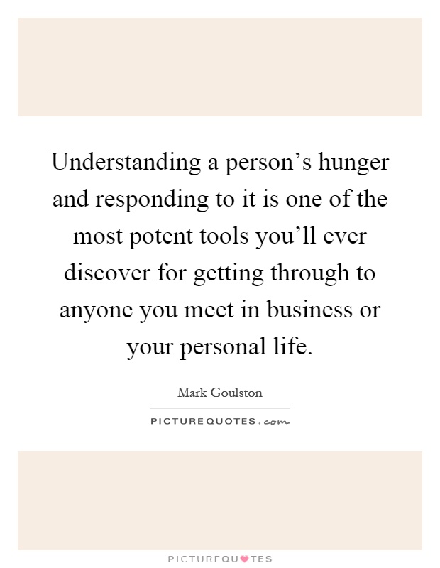 Understanding a person's hunger and responding to it is one of the most potent tools you'll ever discover for getting through to anyone you meet in business or your personal life Picture Quote #1