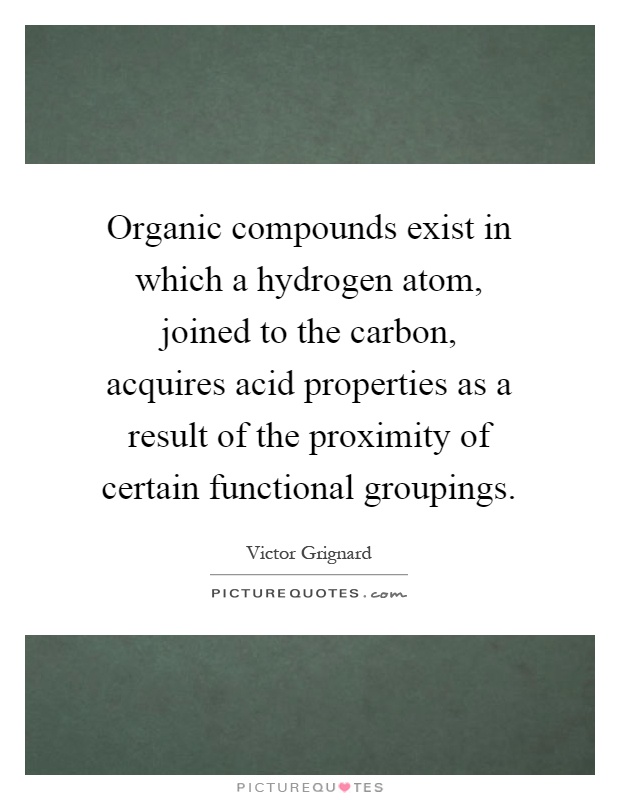 Organic compounds exist in which a hydrogen atom, joined to the carbon, acquires acid properties as a result of the proximity of certain functional groupings Picture Quote #1