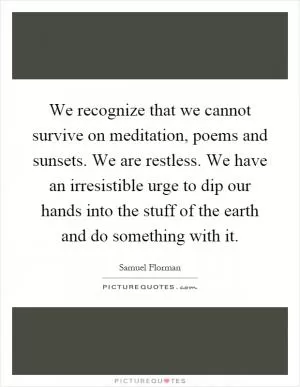 We recognize that we cannot survive on meditation, poems and sunsets. We are restless. We have an irresistible urge to dip our hands into the stuff of the earth and do something with it Picture Quote #1