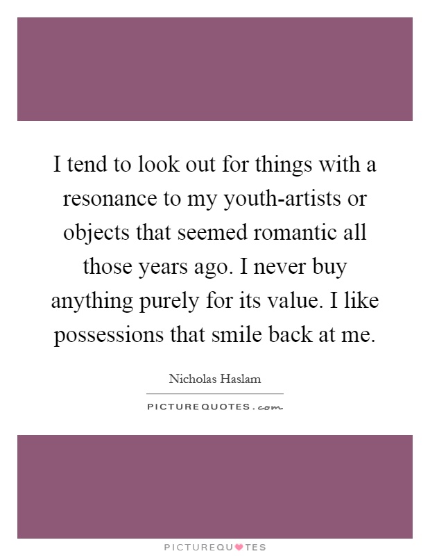 I tend to look out for things with a resonance to my youth-artists or objects that seemed romantic all those years ago. I never buy anything purely for its value. I like possessions that smile back at me Picture Quote #1