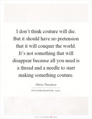 I don’t think couture will die. But it should have no pretension that it will conquer the world. It’s not something that will disappear because all you need is a thread and a needle to start making something couture Picture Quote #1