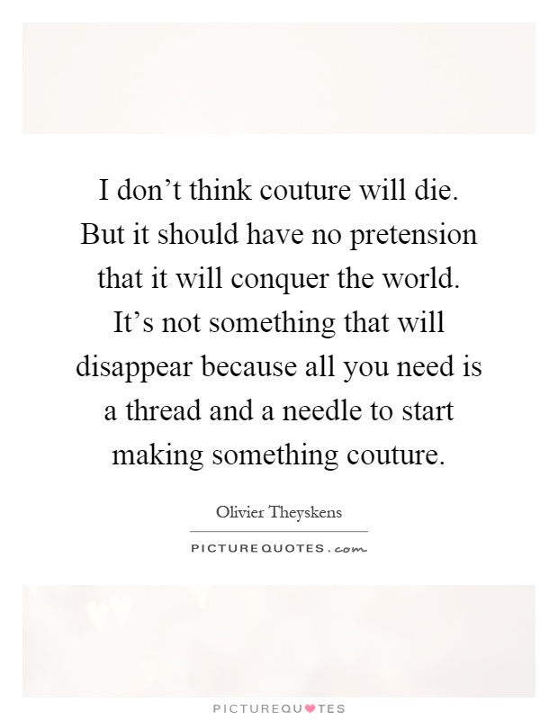 I don't think couture will die. But it should have no pretension that it will conquer the world. It's not something that will disappear because all you need is a thread and a needle to start making something couture Picture Quote #1
