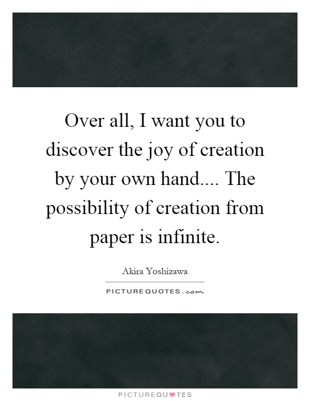 Over all, I want you to discover the joy of creation by your own hand.... The possibility of creation from paper is infinite Picture Quote #1