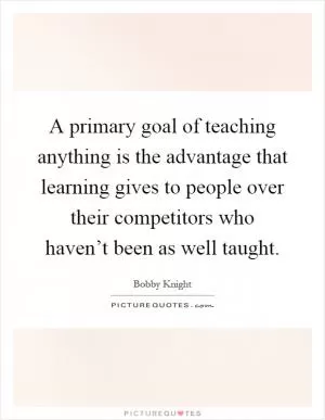A primary goal of teaching anything is the advantage that learning gives to people over their competitors who haven’t been as well taught Picture Quote #1