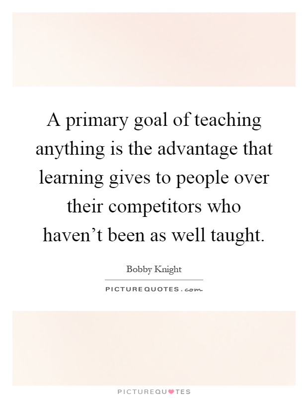 A primary goal of teaching anything is the advantage that learning gives to people over their competitors who haven't been as well taught Picture Quote #1