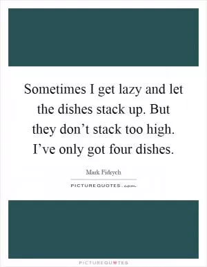Sometimes I get lazy and let the dishes stack up. But they don’t stack too high. I’ve only got four dishes Picture Quote #1