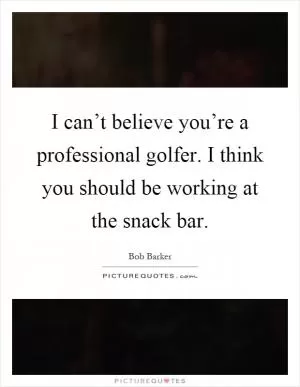 I can’t believe you’re a professional golfer. I think you should be working at the snack bar Picture Quote #1
