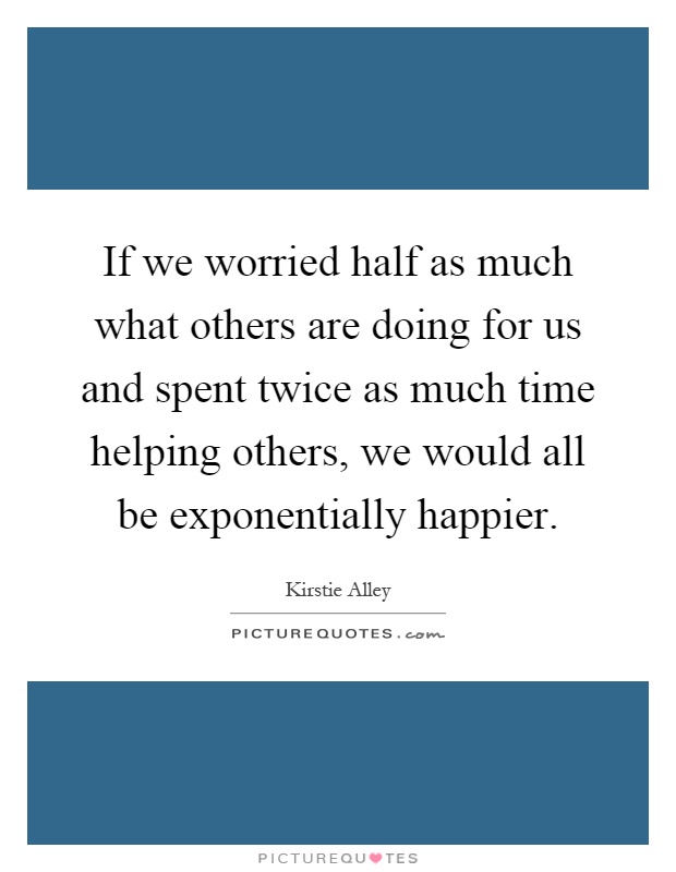 If we worried half as much what others are doing for us and spent twice as much time helping others, we would all be exponentially happier Picture Quote #1