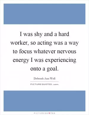 I was shy and a hard worker, so acting was a way to focus whatever nervous energy I was experiencing onto a goal Picture Quote #1